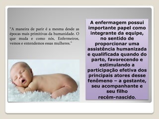 A enfermagem possui
importante papel como
integrante da equipe,
no sentido de
proporcionar uma
assistência humanizada
e qualificada quando do
parto, favorecendo e
estimulando a
participação efetiva dos
principais atores desse
fenômeno – a gestante,
seu acompanhante e
seu filho
recém-nascido.
“A maneira de parir é a mesma desde as
épocas mais primitivas da humanidade. O
que muda e como nós, Enfermeiros,
vemos e entendemos essas mulheres.”
 