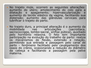  No trajeto mole, ocorrem as seguintes alterações:
aumento do útero; amolecimento do colo para a
dilatação e apagamento; hipervascularização e
aumento do tecido elástico da vagina, facilitando sua
distensão; aumento das glândulas cervicais para
lubrificar o trajeto do parto.
 No trajeto duro, a principal alteração é o aumento da
mobilidade nas articulações (sacroilíaca,
sacrococcígea, lombo-sacral, sínfise púbica), auxiliado
pelo hormônio relaxina. O feto tem importante
participação na evolução do trabalho de parto: realiza
os mecanismos de flexão, extensão e rotação,
permitindo sua entrada e passagem pelo canal de
parto - fenômeno facilitado pelo cavalgamento dos
ossos do crânio, ocasionando a redução do diâmetro
da cabeça e facilitando a passagem pela pelve
materna.
 