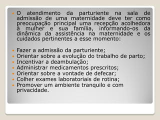  O atendimento da parturiente na sala de
admissão de uma maternidade deve ter como
preocupação principal uma recepção acolhedora
à mulher e sua família, informando-os da
dinâmica da assistência na maternidade e os
cuidados pertinentes a esse momento:
 Fazer a admissão da parturiente;
 Orientar sobre a evolução do trabalho de parto;
 Incentivar a deambulação;
 Administrar medicamentos prescritos;
 Orientar sobre a vontade de defecar;
 Colher exames laboratoriais de rotina;
 Promover um ambiente tranquilo e com
privacidade.
 