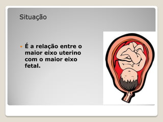 Situação
 É a relação entre o
maior eixo uterino
com o maior eixo
fetal.
 