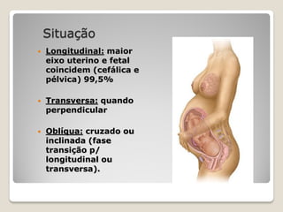 Situação
 Longitudinal: maior
eixo uterino e fetal
coincidem (cefálica e
pélvica) 99,5%
 Transversa: quando
perpendicular
 Oblíqua: cruzado ou
inclinada (fase
transição p/
longitudinal ou
transversa).
 
