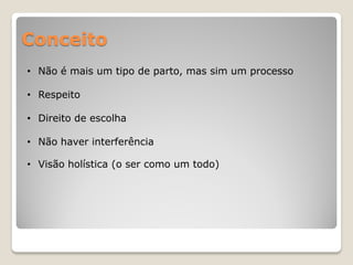 Conceito
• Não é mais um tipo de parto, mas sim um processo
• Respeito
• Direito de escolha
• Não haver interferência
• Visão holística (o ser como um todo)
 