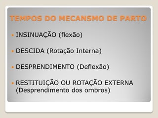 TEMPOS DO MECANSMO DE PARTO
 INSINUAÇÃO (flexão)
 DESCIDA (Rotação Interna)
 DESPRENDIMENTO (Deflexão)
 RESTITUIÇÃO OU ROTAÇÃO EXTERNA
(Desprendimento dos ombros)
 