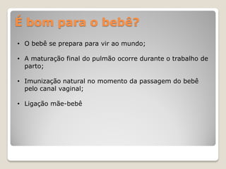 É bom para o bebê?
• O bebê se prepara para vir ao mundo;
• A maturação final do pulmão ocorre durante o trabalho de
parto;
• Imunização natural no momento da passagem do bebê
pelo canal vaginal;
• Ligação mãe-bebê
 