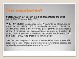 Tem acontecido?
PORTARIA Nº 2.418/GM DE 2 DE DEZEMBRO DE 2005.
Lei 11.108, 07 de abril de 2005
“A Lei Nº 11.108, sancionada pelo Presidente da República em
exercício, em 07/04/2005 e publicada no Diário Oficial, em
08/04/2005, altera a Lei Nº 8.080 para garantir as gestantes o
direito à presença de acompanhante durante o trabalho de
parto, parto e pós-parto imediato, no âmbito do Sistema Único
de Saúde – SUS, rede própria ou conveniada)”
“Art. 2º Os hospitais públicos e conveniados com o SUS têm
prazo de 6 (seis) meses para tomar as providências necessárias
ao atendimento do disposto nesta Portaria.”
 