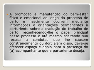 A promoção e manutenção do bem-estar
físico e emocional ao longo do processo de
parto e nascimento ocorrem mediante
informações e orientações permanentes à
parturiente sobre a evolução do trabalho de
parto, reconhecendo-lhe o papel principal
nesse processo e até mesmo aceitando sua
recusa a condutas que lhe causem
constrangimento ou dor; além disso, deve-se
oferecer espaço e apoio para a presença do
(a) acompanhante que a parturiente deseja.
 