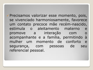  Precisamos valorizar esse momento, pois,
se vivenciado harmoniosamente, favorece
um contato precoce mãe recém-nascido,
estimula o aleitamento materno e
promove a interação com o
acompanhante e a família, permitindo à
mulher um momento de conforto e
segurança, com pessoas de seu
referencial pessoal.
 