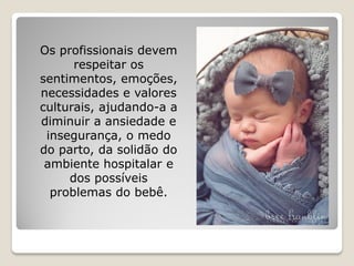 Os profissionais devem
respeitar os
sentimentos, emoções,
necessidades e valores
culturais, ajudando-a a
diminuir a ansiedade e
insegurança, o medo
do parto, da solidão do
ambiente hospitalar e
dos possíveis
problemas do bebê.
 