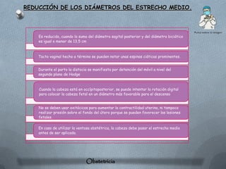 REDUCCIÓN DE LOS DIÁMETROS DEL ESTRECHO MEDIO.




    Es reducido, cuando la suma del diámetro sagital posterior y del diámetro biciático
    es igual o menor de 13,5 cm



    Tacto vaginal hecho a término se pueden notar unas espinas ciáticas prominentes.


    Durante el parto la distocia se manifiesta por detención del móvil a nivel del
    segundo plano de Hodge



    Cuando la cabeza está en occípitoposterior, se puede intentar la rotación digital
    para colocar la cabeza fetal en un diámetro más favorable para el descenso


    No se deben usar oxitócicos para aumentar la contractilidad uterina, ni tampoco
    realizar presión sobre el fondo del útero porque se pueden favorecer las lesiones
    fetales.

    En caso de utilizar la ventosa obstétrica, la cabeza debe pasar el estrecho medio
    antes de ser aplicada.




                                Obstetricia
 