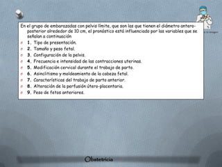 En el grupo de embarazadas con pelvis límite, que son las que tienen el diámetro antero-
   posterior alrededor de 10 cm, el pronóstico está influenciado por las variables que se
   señalan a continuación
O 1. Tipo de presentación.
O 2. Tamaño y peso fetal.
O 3. Configuración de la pelvis.
O 4. Frecuencia e intensidad de las contracciones uterinas.
O 5. Modificación cervical durante el trabajo de parto.
O 6. Asinclitismo y moldeamiento de la cabeza fetal.
O 7. Características del trabajo de parto anterior.
O 8. Alteración de la perfusión útero-placentaria.
O 9. Peso de fetos anteriores.




                                Obstetricia
 
