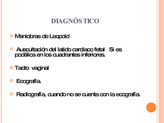 DIAGNÓSTICO Maniobras de Leopold Auscultación del latido cardiaco fetal  Si es podálica en los cuadrantes inferiores. Tacto  vaginal Ecografía. Radiografía, cuando no se cuenta con la ecografía. 