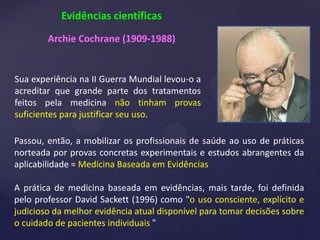 Evidências científicas
Archie Cochrane (1909-1988)
Passou, então, a mobilizar os profissionais de saúde ao uso de práticas
norteada por provas concretas experimentais e estudos abrangentes da
aplicabilidade = Medicina Baseada em Evidências
A prática de medicina baseada em evidências, mais tarde, foi definida
pelo professor David Sackett (1996) como "o uso consciente, explícito e
judicioso da melhor evidência atual disponível para tomar decisões sobre
o cuidado de pacientes individuais "
Sua experiência na II Guerra Mundial levou-o a
acreditar que grande parte dos tratamentos
feitos pela medicina não tinham provas
suficientes para justificar seu uso.
 