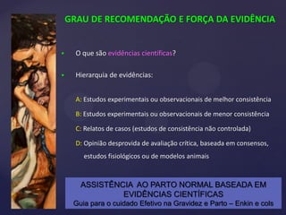 GRAU DE RECOMENDAÇÃO E FORÇA DA EVIDÊNCIA
 O que são evidências científicas?
 Hierarquia de evidências:
A: Estudos experimentais ou observacionais de melhor consistência
B: Estudos experimentais ou observacionais de menor consistência
C: Relatos de casos (estudos de consistência não controlada)
D: Opinião desprovida de avaliação crítica, baseada em consensos,
estudos fisiológicos ou de modelos animais
ASSISTÊNCIA AO PARTO NORMAL BASEADA EM
EVIDÊNCIAS CIENTÍFICAS
Guia para o cuidado Efetivo na Gravidez e Parto – Enkin e cols
 