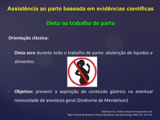 Orientação clássica:
• Dieta zero durante todo o trabalho de parto: abstenção de líquidos e
alimentos.
• Objetivo: prevenir a aspiração do conteúdo gástrico na eventual
necessidade de anestesia geral (Síndrome de Mendelson)
(Hofmeyr GJ. Evidence-based intrapartum care.
Best Practice & Research Clinical Obstetrics and Gynecology 2005; 19: 103-15).
Assistência ao parto baseada em evidências científicas
Dieta no trabalho de parto
 