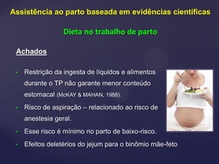 Achados
• Restrição da ingesta de líquidos e alimentos
durante o TP não garante menor conteúdo
estomacal (McKAY & MAHAN, 1988).
• Risco de aspiração – relacionado ao risco de
anestesia geral.
• Esse risco é mínimo no parto de baixo-risco.
• Efeitos deletérios do jejum para o binômio mãe-feto
Assistência ao parto baseada em evidências científicas
Dieta no trabalho de parto
 