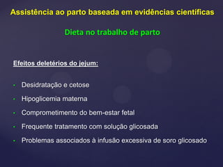 Efeitos deletérios do jejum:
• Desidratação e cetose
• Hipoglicemia materna
• Comprometimento do bem-estar fetal
• Frequente tratamento com solução glicosada
• Problemas associados à infusão excessiva de soro glicosado
Assistência ao parto baseada em evidências científicas
Dieta no trabalho de parto
 