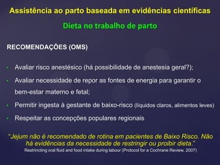 RECOMENDAÇÕES (OMS)
• Avaliar risco anestésico (há possibilidade de anestesia geral?);
• Avaliar necessidade de repor as fontes de energia para garantir o
bem-estar materno e fetal;
• Permitir ingesta à gestante de baixo-risco (líquidos claros, alimentos leves)
• Respeitar as concepções populares regionais
“Jejum não é recomendado de rotina em pacientes de Baixo Risco. Não
há evidências da necessidade de restringir ou proibir dieta.”
Restrincting oral fluid and food intake during labour (Protocol for a Cochrane Review, 2007)
Assistência ao parto baseada em evidências científicas
Dieta no trabalho de parto
 