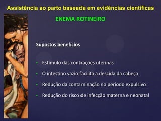 Supostos benefícios
• Estímulo das contrações uterinas
• O intestino vazio facilita a descida da cabeça
• Redução da contaminação no período expulsivo
• Redução do risco de infecção materna e neonatal
Assistência ao parto baseada em evidências científicas
ENEMA ROTINEIRO
 