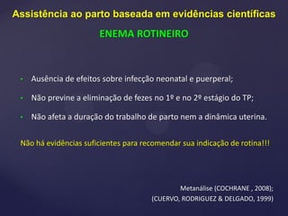 • Ausência de efeitos sobre infecção neonatal e puerperal;
• Não previne a eliminação de fezes no 1º e no 2º estágio do TP;
• Não afeta a duração do trabalho de parto nem a dinâmica uterina.
Não há evidências suficientes para recomendar sua indicação de rotina!!!
Metanálise (COCHRANE , 2008);
(CUERVO, RODRIGUEZ & DELGADO, 1999)
Assistência ao parto baseada em evidências científicas
ENEMA ROTINEIRO
 