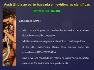 Conclusões (OMS):
• Não há vantagens na realização rotineira de enemas
durante o trabalho de parto;
• Muitas mulheres julgam a enteróclise constrangedora;
• À luz das evidências atuais essa prática pode ser
considerada DESNECESSÁRIA;
• Não deve ser realizada de rotina na assistência ao parto,
exceto se for solicitada pela parturiente.
Assistência ao parto baseada em evidências científicas
ENEMA ROTINEIRO
 