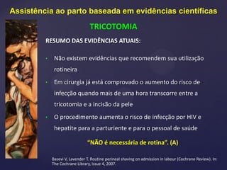 RESUMO DAS EVIDÊNCIAS ATUAIS:
• Não existem evidências que recomendem sua utilização
rotineira
• Em cirurgia já está comprovado o aumento do risco de
infecção quando mais de uma hora transcorre entre a
tricotomia e a incisão da pele
• O procedimento aumenta o risco de infecção por HIV e
hepatite para a parturiente e para o pessoal de saúde
“NÃO é necessária de rotina”. (A)
Basevi V, Lavender T. Routine perineal shaving on admission in labour (Cochrane Review). In:
The Cochrane Library, Issue 4, 2007.
Assistência ao parto baseada em evidências científicas
TRICOTOMIA
 