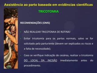 RECOMENDAÇÕES (OMS)
• NÃO REALIZAR TRICOTOMIA DE ROTINA!
• Evitar tricotomia para os partos normais, salvo se for
solicitado pela parturiente (devem ser explicados os riscos e
a falta de necessidade);
• Caso se verifique indicação de cesárea, realizar a tricotomia
DO LOCAL DA INCISÃO imediatamente antes do
procedimento.
Assistência ao parto baseada em evidências científicas
TRICOTOMIA
 