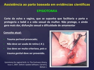 Corte da vulva e vagina, que se supunha que facilitaria o parto e
protegeria o bebê e a vida sexual da mulher. Não protege, e ainda
gera mais dor, disfunção sexual e dificuldade de amamentar
Conceito atual:
• Trauma perineal provocado;
• Não deve ser usada de rotina ( A );
• Uso deve ser muito criterioso, pois o
trauma genital deve ser prevenido.
Episiotomy for vaginal birth. In: The Cochrane Library,
Issue 1, 2007. Oxford: Update Software. Carroli G,
Belizan J.
Assistência ao parto baseada em evidências científicas
EPISIOTOMIA
 
