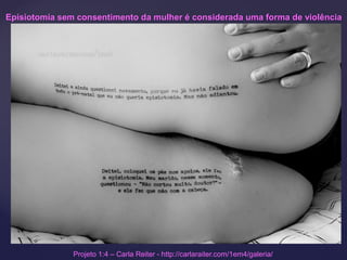 Episiotomia sem consentimento da mulher é considerada uma forma de violência
Projeto 1:4 – Carla Reiter - http://carlaraiter.com/1em4/galeria/
 
