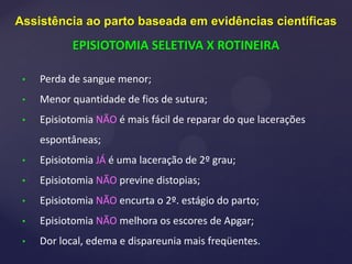 • Perda de sangue menor;
• Menor quantidade de fios de sutura;
• Episiotomia NÃO é mais fácil de reparar do que lacerações
espontâneas;
• Episiotomia JÁ é uma laceração de 2º grau;
• Episiotomia NÃO previne distopias;
• Episiotomia NÃO encurta o 2º. estágio do parto;
• Episiotomia NÃO melhora os escores de Apgar;
• Dor local, edema e dispareunia mais freqüentes.
Assistência ao parto baseada em evidências científicas
EPISIOTOMIA SELETIVA X ROTINEIRA
 