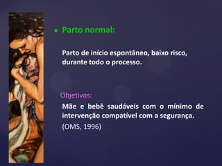 Parto normal:
Parto de início espontâneo, baixo risco,
durante todo o processo.
Objetivos:
Mãe e bebê saudáveis com o mínimo de
intervenção compatível com a segurança.
(OMS, 1996)
 