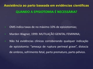 • OMS indica taxas de no máximo 10% de episiotomias;
• Marden Wagner, 1999: MUTILAÇÃO GENITAL FEMININA;
• Não há evidências clínicas corroborando qualquer indicação
de episiotomia: “ameaça de ruptura perineal grave”, distocia
de ombros, sofrimento fetal, parto prematuro, parto pélvico.
Assistência ao parto baseada em evidências científicas
QUANDO A EPISIOTOMIA É NECESSÁRIA?
 