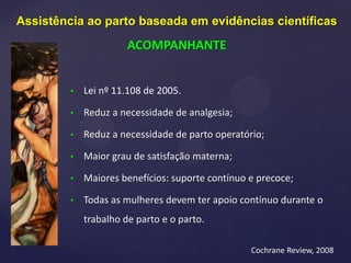• Lei nº 11.108 de 2005.
• Reduz a necessidade de analgesia;
• Reduz a necessidade de parto operatório;
• Maior grau de satisfação materna;
• Maiores benefícios: suporte contínuo e precoce;
• Todas as mulheres devem ter apoio contínuo durante o
trabalho de parto e o parto.
Cochrane Review, 2008
Assistência ao parto baseada em evidências científicas
ACOMPANHANTE
 