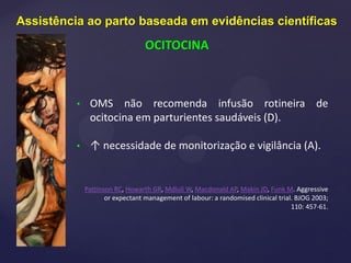 • OMS não recomenda infusão rotineira de
ocitocina em parturientes saudáveis (D).
• ↑ necessidade de monitorização e vigilância (A).
Pattinson RC, Howarth GR, Mdluli W, Macdonald AP, Makin JD, Funk M. Aggressive
or expectant management of labour: a randomised clinical trial. BJOG 2003;
110: 457-61.
Assistência ao parto baseada em evidências científicas
OCITOCINA
 
