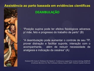 • “Posição supina pode ter efeitos fisiológicos adversos
p/ mãe, feto e progresso do trabalho de parto” (B)
• “A deambulação pode aumentar o controle de seu TP,
prover distração e facilitar suporte, interação com o
acompanhante, além de reduzir necessidade de
analgesia e indicação da cesárea” (A)
Hodnett ED, Gates S, Hofmeyr GJ, Sakala C. Continuous support for women during childbirth
(Cochrane Review). In: The Cochrane Library, Issue 4, 2007. Oxford: Update Software
Assistência ao parto baseada em evidências científicas
DEAMBULAÇÃO
 