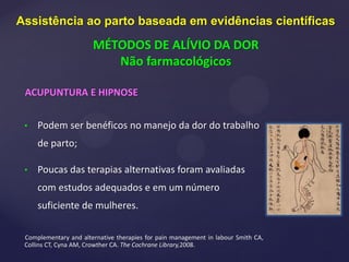 ACUPUNTURA E HIPNOSE
• Podem ser benéficos no manejo da dor do trabalho
de parto;
• Poucas das terapias alternativas foram avaliadas
com estudos adequados e em um número
suficiente de mulheres.
Complementary and alternative therapies for pain management in labour Smith CA,
Collins CT, Cyna AM, Crowther CA. The Cochrane Library,2008.
Assistência ao parto baseada em evidências científicas
MÉTODOS DE ALÍVIO DA DOR
Não farmacológicos
 