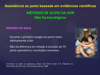 IMERSÃO EM ÁGUA
• Durante o primeiro estágio do parto reduz
efetivamente a dor
• Não há diferença em relação à duração do TP,
parto operatório e resultados neonatais
Immersion in water in pregnancy, labour and birth Cluett E R, Nikodem VC,
McCandlish RE, Burns EE. The Cochrane Library, 2008
Assistência ao parto baseada em evidências científicas
MÉTODOS DE ALÍVIO DA DOR
Não farmacológicos
 