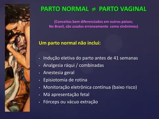 PARTO NORMAL  PARTO VAGINAL
(Conceitos bem diferenciados em outros países;
No Brasil, são usados erroneamente como sinônimos)
Um parto normal não inclui:
• Indução eletiva do parto antes de 41 semanas
• Analgesia ráqui / combinadas
• Anestesia geral
• Episiotomia de rotina
• Monitoração eletrônica contínua (baixo risco)
• Má ​​apresentação fetal
• Fórceps ou vácuo extração
 