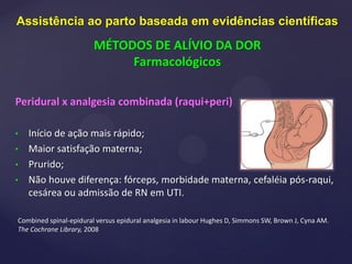 Peridural x analgesia combinada (raqui+peri)
• Início de ação mais rápido;
• Maior satisfação materna;
• Prurido;
• Não houve diferença: fórceps, morbidade materna, cefaléia pós-raqui,
cesárea ou admissão de RN em UTI.
Combined spinal-epidural versus epidural analgesia in labour Hughes D, Simmons SW, Brown J, Cyna AM.
The Cochrane Library, 2008
Assistência ao parto baseada em evidências científicas
MÉTODOS DE ALÍVIO DA DOR
Farmacológicos
 