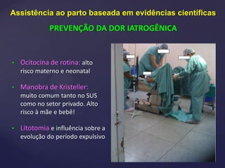 {
• Ocitocina de rotina: alto
risco materno e neonatal
• Manobra de Kristeller:
muito comum tanto no SUS
como no setor privado. Alto
risco à mãe e bebê!
• Litotomia e influência sobre a
evolução do período expulsivo
Assistência ao parto baseada em evidências científicas
PREVENÇÃO DA DOR IATROGÊNICA
 