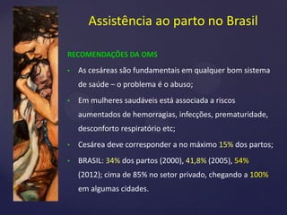 RECOMENDAÇÕES DA OMS
• As cesáreas são fundamentais em qualquer bom sistema
de saúde – o problema é o abuso;
• Em mulheres saudáveis está associada a riscos
aumentados de hemorragias, infecções, prematuridade,
desconforto respiratório etc;
• Cesárea deve corresponder a no máximo 15% dos partos;
• BRASIL: 34% dos partos (2000), 41,8% (2005), 54%
(2012); cima de 85% no setor privado, chegando a 100%
em algumas cidades.
Assistência ao parto no Brasil
 