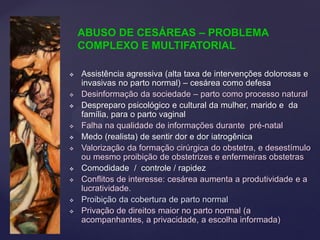  Assistência agressiva (alta taxa de intervenções dolorosas e
invasivas no parto normal) – cesárea como defesa
 Desinformação da sociedade – parto como processo natural
 Despreparo psicológico e cultural da mulher, marido e da
família, para o parto vaginal
 Falha na qualidade de informações durante pré-natal
 Medo (realista) de sentir dor e dor iatrogênica
 Valorização da formação cirúrgica do obstetra, e desestímulo
ou mesmo proibição de obstetrizes e enfermeiras obstetras
 Comodidade / controle / rapidez
 Conflitos de interesse: cesárea aumenta a produtividade e a
lucratividade.
 Proibição da cobertura de parto normal
 Privação de direitos maior no parto normal (a
acompanhantes, a privacidade, a escolha informada)
ABUSO DE CESÁREAS – PROBLEMA
COMPLEXO E MULTIFATORIAL
 