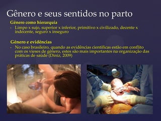 Gênero e seus sentidos no parto
Gênero como hierarquia
• Limpo x sujo, superior x inferior, primitivo x civilizado, decente x
indecente, seguro x inseguro
Gênero e evidências
• No caso brasileiro, quando as evidências científicas estão em conflito
com os vieses de gênero, estes são mais importantes na organização das
práticas de saúde (Diniz, 2009)
 