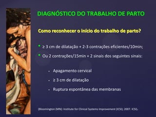 DIAGNÓSTICO DO TRABALHO DE PARTO
Como reconhecer o início do trabalho de parto?
• ≥ 3 cm de dilatação + 2-3 contrações eficientes/10min;
• Ou 2 contrações/15min + 2 sinais dos seguintes sinais:
 Apagamento cervical
 ≥ 3 cm de dilatação
 Ruptura espontânea das membranas
(Bloomington (MN): Institute for Clinical Systems Improvement (ICSI); 2007. ICSI).
 