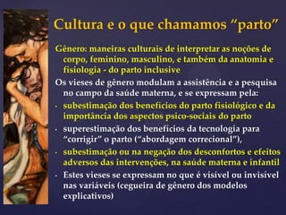 Cultura e o que chamamos “parto”
Gênero: maneiras culturais de interpretar as noções de
corpo, feminino, masculino, e também da anatomia e
fisiologia - do parto inclusive
Os vieses de gênero modulam a assistência e a pesquisa
no campo da saúde materna, e se expressam pela:
• subestimação dos benefícios do parto fisiológico e da
importância dos aspectos psico-sociais do parto
• superestimação dos benefícios da tecnologia para
“corrigir” o parto (“abordagem correcional”),
• subestimação ou na negação dos desconfortos e efeitos
adversos das intervenções, na saúde materna e infantil
• Estes vieses se expressam no que é visível ou invisível
nas variáveis (cegueira de gênero dos modelos
explicativos)
 
