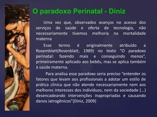 O paradoxo Perinatal - Diniz
Uma vez que, observados avanços no acesso dos
serviços de saúde e oferta de tecnologia, não
necessariamente tivemos melhoria na mortalidade
materna
Esse termo é originalmente atribuído a
Rosemblatt(Rosenblatt, 1989) no texto “O paradoxo
perinatal: fazendo mais e conseguindo menos”,
primeiramente aplicado aos bebês, mas se aplica também
à saúde materna.
Para analisa esse paradoxo seria preciso “entender os
fatores que levam aos profissionais a adotar um estilo de
prática clínica que não atende necessariamente nem aos
melhores interesses dos indivíduos, nem da sociedade (...)
desencadeando intervenções inapropriadas e causando
danos iatrogênicos”(Diniz, 2009)
 