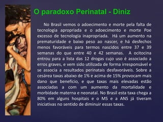 O paradoxo Perinatal - Diniz
No Brasil vemos o adoecimento e morte pela falta de
tecnologia apropriada e o adoecimento e morte Poe
excesso de tecnologia inapropriada. Há um aumento na
prematuridade e baixo peso ao nascer, e há desfechos
menos favoráveis para termos nascidos entre 37 e 39
semanas do que entre 40 e 42 semanas. A ocitocina
entrou para a lista das 12 drogas cujo uso é associado a
erros graves, e vem sido utilizada de forma irresponsável e
se associa a resultados perinatais desfavoráveis. Sobre a
cesárea taxas abaixo de 1% e acima de 15% provocam mais
dano que benefício, e que taxas mais elevadas estão
associadas a com um aumento da mortalidade e
morbidade materna e neonatal. No Brasil esta taxa chega a
80% em alguns hospitais e o MS e a ANS já tiveram
iniciativas no sentido de diminuir essas taxas.
 