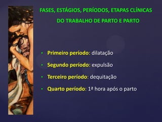FASES, ESTÁGIOS, PERÍODOS, ETAPAS CLÍNICAS
DO TRABALHO DE PARTO E PARTO
• Primeiro período: dilatação
• Segundo período: expulsão
• Terceiro período: dequitação
• Quarto período: 1ª hora após o parto
 