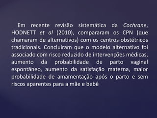 Em recente revisão sistemática da Cochrane,
HODNETT et al (2010), compararam os CPN (que
chamaram de alternativos) com os centros obstétricos
tradicionais. Concluíram que o modelo alternativo foi
associado com risco reduzido de intervenções médicas,
aumento da probabilidade de parto vaginal
espontâneo, aumento da satisfação materna, maior
probabilidade de amamentação após o parto e sem
riscos aparentes para a mãe e bebê
 
