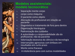 Modelos assistenciais:
modelo tecnocrático
1. Separação mente-corpo
2. corpo como máquina
3. O paciente como objeto
4. Alienação do profissional em relação ao
paciente
5. Diagnóstico e tratamento de fora para dentro
6. Organização hierárquica
7. Padronização dos cuidados
8. A autoridade e a responsabilidade são do
profissional, não da paciente
9. Valorização excessiva da ciência e da tecnologia
10. Intervenções agressivas com ênfases em
resultados em curto prazo
11. Morte como fracasso
12. A intolerância para com outras modalidades
 