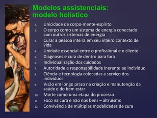 Modelos assistenciais:
modelo holístico
1. Unicidade de corpo-mente-espírito
2. O corpo como um sistema de energia conectado
com outros sistemas de energia
3. Curar a pessoa inteira em seu inteiro contexto de
vida
4. Unidade essencial entre o profissional e o cliente
5. Diagnoses e cura de dentro para fora
6. Individualização dos cuidados
7. Autoridade e responsabilidade inerente ao indivíduo
8. Ciência e tecnologia colocadas a serviço dos
indivíduos
9. Visão em longo prazo na criação e manutenção da
saúde e do bem estar
10. Morte como uma etapa do processo
11. Foco na cura e não nos bens – altruísmo
12. Convivência de múltiplas modalidades de cura
 